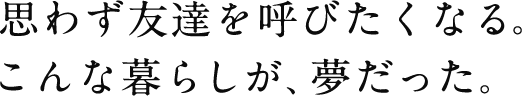 思わず友達を呼びたくなる。こんな暮らしが、夢だった。